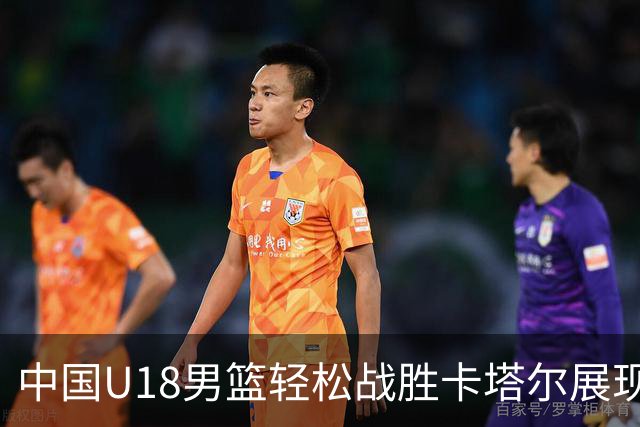 中国U18男篮轻松战胜卡塔尔展现强大实力