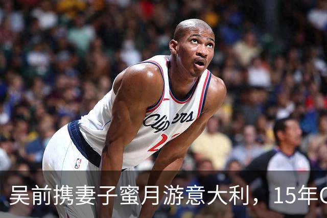 吴前携妻子蜜月游意大利，15年CBA传奇巨星开启新篇章